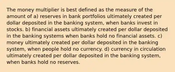 The money multiplier is best defined as the measure of the amount of a) reserves in bank portfolios ultimately created per dollar deposited in the banking system, when banks invest in stocks. b) financial assets ultimately created per dollar deposited in the banking systems when banks hold no financial assets. c) money ultimately created per dollar deposited in the banking system, when people hold no currency. d) currency in circulation ultimately created per dollar deposited in the banking system, when banks hold no reserves.