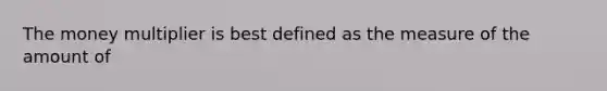 The money multiplier is best defined as the measure of the amount of