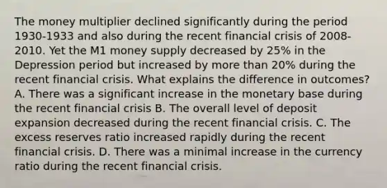 The money multiplier declined significantly during the period​ 1930-1933 and also during the recent financial crisis of​ 2008-2010. Yet the M1 money supply decreased by​ 25% in the Depression period but increased by more than​ 20% during the recent financial crisis. What explains the difference in​ outcomes? A. There was a significant increase in the monetary base during the recent financial crisis B. The overall level of deposit expansion decreased during the recent financial crisis. C. The excess reserves ratio increased rapidly during the recent financial crisis. D. There was a minimal increase in the currency ratio during the recent financial crisis.