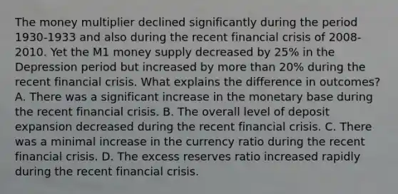 The money multiplier declined significantly during the period​ 1930-1933 and also during the recent financial crisis of​ 2008-2010. Yet the M1 money supply decreased by​ 25% in the Depression period but increased by more than​ 20% during the recent financial crisis. What explains the difference in​ outcomes? A. There was a significant increase in the monetary base during the recent financial crisis. B. The overall level of deposit expansion decreased during the recent financial crisis. C. There was a minimal increase in the currency ratio during the recent financial crisis. D. The excess reserves ratio increased rapidly during the recent financial crisis.