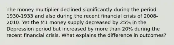 The money multiplier declined significantly during the period 1930-1933 and also during the recent financial crisis of 2008-2010. Yet the M1 money supply decreased by 25% in the Depression period but increased by more than 20% during the recent financial crisis. What explains the difference in outcomes?