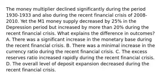 The money multiplier declined significantly during the period​ 1930-1933 and also during the recent financial crisis of​ 2008-2010. Yet the M1 money supply decreased by​ 25% in the Depression period but increased by more than​ 20% during the recent financial crisis. What explains the difference in​ outcomes? A. There was a significant increase in the monetary base during the recent financial crisis. B. There was a minimal increase in the currency ratio during the recent financial crisis. C. The excess reserves ratio increased rapidly during the recent financial crisis. D. The overall level of deposit expansion decreased during the recent financial crisis.