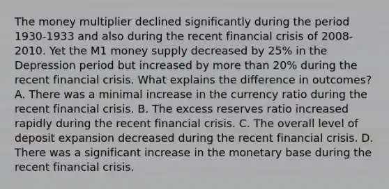 The money multiplier declined significantly during the period​ 1930-1933 and also during the recent financial crisis of​ 2008-2010. Yet the M1 money supply decreased by​ 25% in the Depression period but increased by more than​ 20% during the recent financial crisis. What explains the difference in​ outcomes? A. There was a minimal increase in the currency ratio during the recent financial crisis. B. The excess reserves ratio increased rapidly during the recent financial crisis. C. The overall level of deposit expansion decreased during the recent financial crisis. D. There was a significant increase in the monetary base during the recent financial crisis.