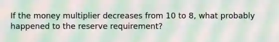 If the money multiplier decreases from 10 to 8, what probably happened to the reserve requirement?