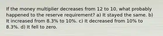 If the money multiplier decreases from 12 to 10, what probably happened to the reserve requirement? a) It stayed the same. b) It increased from 8.3% to 10%. c) It decreased from 10% to 8.3%. d) It fell to zero.