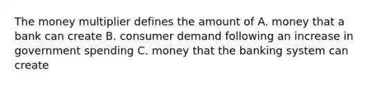 The money multiplier defines the amount of A. money that a bank can create B. consumer demand following an increase in government spending C. money that the banking system can create