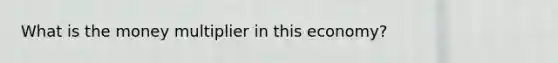 What is the money multiplier in this economy?