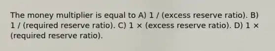 The money multiplier is equal to A) 1 / (excess reserve ratio). B) 1 / (required reserve ratio). C) 1 × (excess reserve ratio). D) 1 × (required reserve ratio).