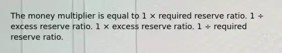 The money multiplier is equal to 1 × required reserve ratio. 1 ÷ excess reserve ratio. 1 × excess reserve ratio. 1 ÷ required reserve ratio.