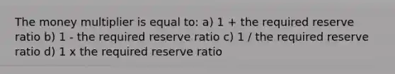 The money multiplier is equal to: a) 1 + the required reserve ratio b) 1 - the required reserve ratio c) 1 / the required reserve ratio d) 1 x the required reserve ratio