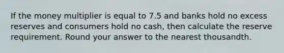 If the money multiplier is equal to 7.5 and banks hold no excess reserves and consumers hold no cash, then calculate the reserve requirement. Round your answer to the nearest thousandth.