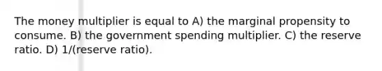 The money multiplier is equal to A) the marginal propensity to consume. B) the government spending multiplier. C) the reserve ratio. D) 1/(reserve ratio).