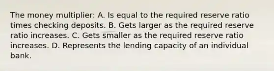 The money multiplier: A. Is equal to the required reserve ratio times checking deposits. B. Gets larger as the required reserve ratio increases. C. Gets smaller as the required reserve ratio increases. D. Represents the lending capacity of an individual bank.