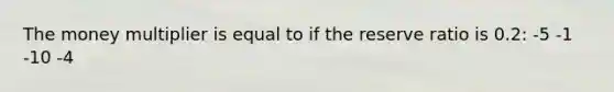 The money multiplier is equal to if the reserve ratio is 0.2: -5 -1 -10 -4