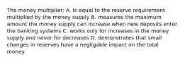 The money multiplier: A. Is equal to the reserve requirement multiplied by the money supply B. measures the maximum amount the money supply can increase when new deposits enter the banking systems C. works only for increases in the money supply and never for decreases D. demonstrates that small changes in reserves have a negligable impact on the total money