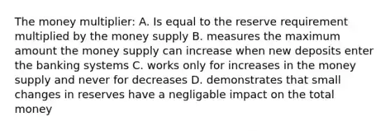 The money multiplier: A. Is equal to the reserve requirement multiplied by the money supply B. measures the maximum amount the money supply can increase when new deposits enter the banking systems C. works only for increases in the money supply and never for decreases D. demonstrates that small changes in reserves have a negligable impact on the total money