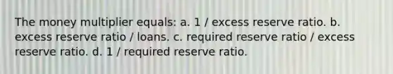 The money multiplier equals: a. 1 / excess reserve ratio. b. excess reserve ratio / loans. c. required reserve ratio / excess reserve ratio. d. 1 / required reserve ratio.