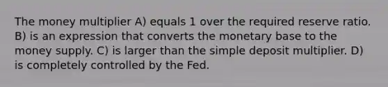 The money multiplier A) equals 1 over the required reserve ratio. B) is an expression that converts the monetary base to the money supply. C) is larger than the simple deposit multiplier. D) is completely controlled by the Fed.