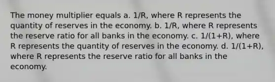 The money multiplier equals a. 1/R, where R represents the quantity of reserves in the economy. b. 1/R, where R represents the reserve ratio for all banks in the economy. c. 1/(1+R), where R represents the quantity of reserves in the economy. d. 1/(1+R), where R represents the reserve ratio for all banks in the economy.