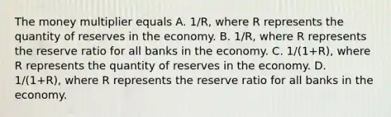 The money multiplier equals A. 1/R, where R represents the quantity of reserves in the economy. B. 1/R, where R represents the reserve ratio for all banks in the economy. C. 1/(1+R), where R represents the quantity of reserves in the economy. D. 1/(1+R), where R represents the reserve ratio for all banks in the economy.