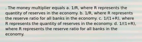 . The money multiplier equals a. 1/R, where R represents the quantity of reserves in the economy. b. 1/R, where R represents the reserve ratio for all banks in the economy. c. 1/(1+R), where R represents the quantity of reserves in the economy. d. 1/(1+R), where R represents the reserve ratio for all banks in the economy.