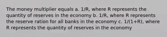 The money multiplier equals a. 1/R, where R represents the quantity of reserves in the economy b. 1/R, where R represents the reserve ration for all banks in the economy c. 1/(1+R), where R represents the quantity of reserves in the economy