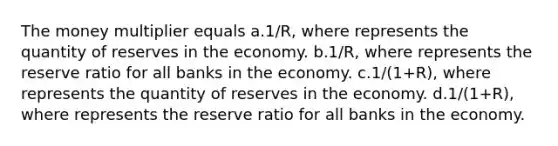 The money multiplier equals a.1/R, where represents the quantity of reserves in the economy. b.1/R, where represents the reserve ratio for all banks in the economy. c.1/(1+R), where represents the quantity of reserves in the economy. d.1/(1+R), where represents the reserve ratio for all banks in the economy.