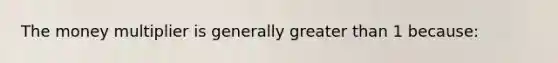 The money multiplier is generally greater than 1 because: