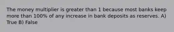 The money multiplier is greater than 1 because most banks keep more than 100% of any increase in bank deposits as reserves. A) True B) False