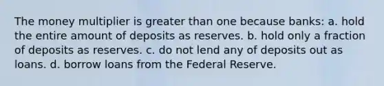 The money multiplier is <a href='https://www.questionai.com/knowledge/ktgHnBD4o3-greater-than' class='anchor-knowledge'>greater than</a> one because banks: a. hold the entire amount of deposits as reserves. b. hold only a fraction of deposits as reserves. c. do not lend any of deposits out as loans. d. borrow loans from the Federal Reserve.