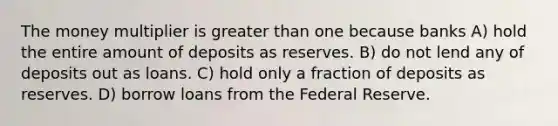 The money multiplier is <a href='https://www.questionai.com/knowledge/ktgHnBD4o3-greater-than' class='anchor-knowledge'>greater than</a> one because banks A) hold the entire amount of deposits as reserves. B) do not lend any of deposits out as loans. C) hold only a fraction of deposits as reserves. D) borrow loans from the Federal Reserve.