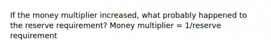 If the money multiplier increased, what probably happened to the reserve requirement? Money multiplier = 1/reserve requirement