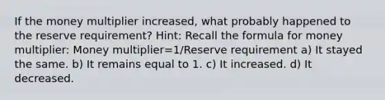 If the money multiplier increased, what probably happened to the reserve requirement? Hint: Recall the formula for money multiplier: Money multiplier=1/Reserve requirement a) It stayed the same. b) It remains equal to 1. c) It increased. d) It decreased.