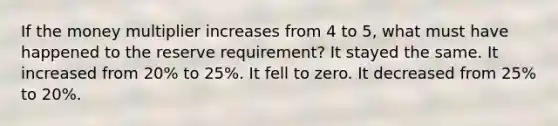 If the money multiplier increases from 4 to 5, what must have happened to the reserve requirement? It stayed the same. It increased from 20% to 25%. It fell to zero. It decreased from 25% to 20%.