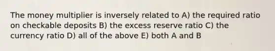 The money multiplier is inversely related to A) the required ratio on checkable deposits B) the excess reserve ratio C) the currency ratio D) all of the above E) both A and B