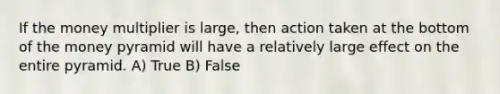 If the money multiplier is large, then action taken at the bottom of the money pyramid will have a relatively large effect on the entire pyramid. A) True B) False