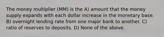 The money multiplier (MM) is the A) amount that the money supply expands with each dollar increase in the monetary base. B) overnight lending rate from one major bank to another. C) ratio of reserves to deposits. D) None of the above.