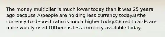 The money multiplier is much lower today than it was 25 years ago because A)people are holding less currency today.B)the currency-to-deposit ratio is much higher today.C)credit cards are more widely used.D)there is less currency available today.