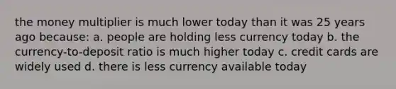 the money multiplier is much lower today than it was 25 years ago because: a. people are holding less currency today b. the currency-to-deposit ratio is much higher today c. credit cards are widely used d. there is less currency available today