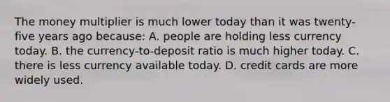 The money multiplier is much lower today than it was twenty-five years ago because: A. people are holding less currency today. B. the currency-to-deposit ratio is much higher today. C. there is less currency available today. D. credit cards are more widely used.