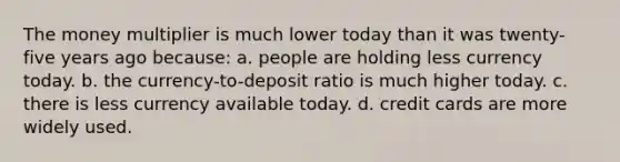 The money multiplier is much lower today than it was twenty-five years ago because: a. people are holding less currency today. b. the currency-to-deposit ratio is much higher today. c. there is less currency available today. d. credit cards are more widely used.