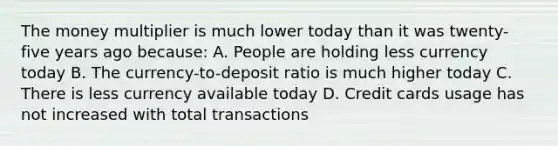 The money multiplier is much lower today than it was twenty-five years ago because: A. People are holding less currency today B. The currency-to-deposit ratio is much higher today C. There is less currency available today D. Credit cards usage has not increased with total transactions