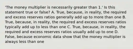 'The money multiplier is necessarily greater than​ 1.' Is this statement true or​ false? A. True, because, in​ reality, the required and excess reserves ratios generally add up to more than one B. True, because, in​ reality, the required and excess reserves ratios typically add up to less than one C. True, because, in​ reality, the required and excess reserves ratios usually add up to one D. False, because economic data show that the money multiplier is always less than one