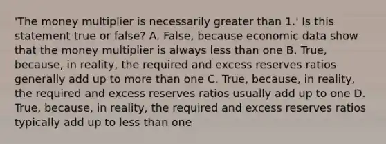 ​'The money multiplier is necessarily <a href='https://www.questionai.com/knowledge/ktgHnBD4o3-greater-than' class='anchor-knowledge'>greater than</a>​ 1.' Is this statement true or​ false? A. ​False, because economic data show that the money multiplier is always <a href='https://www.questionai.com/knowledge/k7BtlYpAMX-less-than' class='anchor-knowledge'>less than</a> one B. ​True, because, in​ reality, the required and excess reserves ratios generally add up to <a href='https://www.questionai.com/knowledge/keWHlEPx42-more-than' class='anchor-knowledge'>more than</a> one C. ​True, because, in​ reality, the required and excess reserves ratios usually add up to one D. ​True, because, in​ reality, the required and excess reserves ratios typically add up to less than one