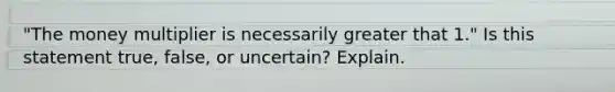 "The money multiplier is necessarily greater that 1." Is this statement true, false, or uncertain? Explain.