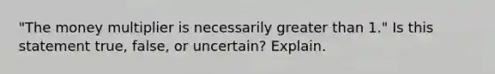 "The money multiplier is necessarily greater than 1." Is this statement true, false, or uncertain? Explain.