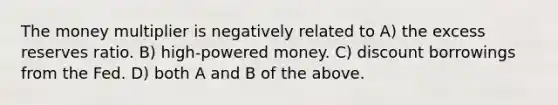 The money multiplier is negatively related to A) the excess reserves ratio. B) high-powered money. C) discount borrowings from the Fed. D) both A and B of the above.