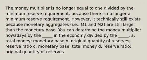 The money multiplier is no longer equal to one divided by the minimum reserve requirement, because there is no longer a minimum reserve requirement. However, it technically still exists because monetary aggregates (i.e., M1 and M2) are still larger than the monetary base. You can determine the money multiplier nowadays by the _____ in the economy divided by the _____. a. total money; monetary base b. original quantity of reserves; reserve ratio c. monetary base; total money d. reserve ratio; original quantity of reserves