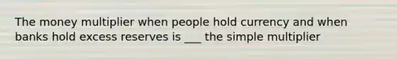 The money multiplier when people hold currency and when banks hold excess reserves is ___ the simple multiplier