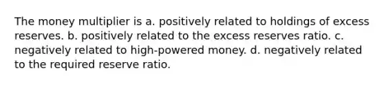 The money multiplier is a. positively related to holdings of excess reserves. b. positively related to the excess reserves ratio. c. negatively related to high-powered money. d. negatively related to the required reserve ratio.